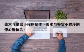 天长美术与鉴赏小程序制作（美术与鉴赏小程序制作心得体会）