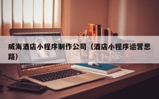 天长威海酒店小程序制作公司（酒店小程序运营思路）