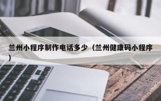 天长兰州小程序制作电话多少（兰州健康码小程序）