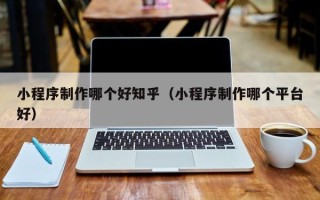 天长小程序制作哪个好知乎（小程序制作哪个平台好）